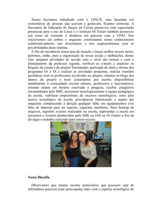 Nunca havíamos trabalhado com o LINUX, mas baseadas em
comentários de pessoas que usavam e gostavam, ficamos otimistas. A
Secretaria de Educação de Duque de Caxias promoveu uma capacitação
presencial para o uso do Linux e o Instituto Oi Futuro também promoveu
um curso de extensão à distância em parceria com a UFRJ. Nos
inscrevemos em ambos e enquanto construíamos nosso conhecimento
colaborativamente, nos divertíamos e nos surpreendíamos com as
possibilidades deste sistema.
   A fim de reconhecer nossa área de atuação e traçar melhor nossas metas,
partimos, então, para a organização de nossa escala e atribuições, dentre
elas: preparar atividades de acordo com o nível das turmas e com o
planejamento do professor regente, verificar os e-mails e atualizar os
blogues da escola e do projeto Tonomundo, participar de chats e fóruns dos
programas Oi e IA e realizar as atividades propostas, realizar reuniões
periódicas com os professores envolvidos no projeto, orientar os blogs dos
alunos do projeto e tecer comentários por escrito, disponibilizar
atendimento à comunidade escolar (alunos, professores e funcionários),
orientar alunos em horário reservado à pesquisa, receber estagiários
encaminhados pela SME, assessorar tecnologicamente a equipe pedagógica
da escola, viabilizar empréstimos de recursos tecnológicos, zelar pelo
acervo tecnológico da escola, providenciar manutenção e reparo das
máquinas comunicando à direção qualquer falha em equipamentos e/ou
falta de material para ser reposto, capacitar monitores, fazer backup de
arquivos, registrar eventos realizados na escola, representar a escola em
encontros e eventos promovidos pela SME ou IAS ou Oi Futuro a fim de
divulgar o trabalho realizado para outras escolas.




Nossa filosofia

   Observamos que muitas escolas particulares que possuem sala de
informática parecem estar preocupadas mais com o aspecto tecnológico do
 