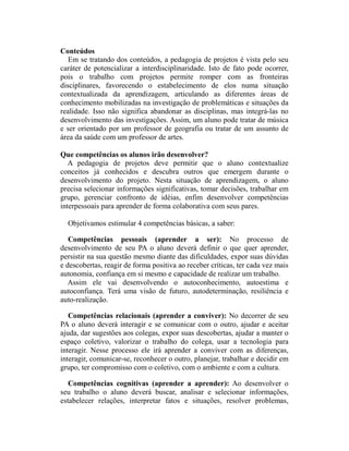 Conteúdos
   Em se tratando dos conteúdos, a pedagogia de projetos é vista pelo seu
caráter de potencializar a interdisciplinaridade. Isto de fato pode ocorrer,
pois o trabalho com projetos permite romper com as fronteiras
disciplinares, favorecendo o estabelecimento de elos numa situação
contextualizada da aprendizagem, articulando as diferentes áreas de
conhecimento mobilizadas na investigação de problemáticas e situações da
realidade. Isso não significa abandonar as disciplinas, mas integrá-las no
desenvolvimento das investigações. Assim, um aluno pode tratar de música
e ser orientado por um professor de geografia ou tratar de um assunto de
área da saúde com um professor de artes.

Que competências os alunos irão desenvolver?
   A pedagogia de projetos deve permitir que o aluno contextualize
conceitos já conhecidos e descubra outros que emergem durante o
desenvolvimento do projeto. Nesta situação de aprendizagem, o aluno
precisa selecionar informações significativas, tomar decisões, trabalhar em
grupo, gerenciar confronto de idéias, enfim desenvolver competências
interpessoais para aprender de forma colaborativa com seus pares.

  Objetivamos estimular 4 competências básicas, a saber:

   Competências pessoais (aprender a ser): No processo de
desenvolvimento de seu PA o aluno deverá definir o que quer aprender,
persistir na sua questão mesmo diante das dificuldades, expor suas dúvidas
e descobertas, reagir de forma positiva ao receber críticas, ter cada vez mais
autonomia, confiança em si mesmo e capacidade de realizar um trabalho.
   Assim ele vai desenvolvendo o autoconhecimento, autoestima e
autoconfiança. Terá uma visão de futuro, autodeterminação, resiliência e
auto-realização.

   Competências relacionais (aprender a conviver): No decorrer de seu
PA o aluno deverá interagir e se comunicar com o outro, ajudar e aceitar
ajuda, dar sugestões aos colegas, expor suas descobertas, ajudar a manter o
espaço coletivo, valorizar o trabalho do colega, usar a tecnologia para
interagir. Nesse processo ele irá aprender a conviver com as diferenças,
interagir, comunicar-se, reconhecer o outro, planejar, trabalhar e decidir em
grupo, ter compromisso com o coletivo, com o ambiente e com a cultura.

   Competências cognitivas (aprender a aprender): Ao desenvolver o
seu trabalho o aluno deverá buscar, analisar e selecionar informações,
estabelecer relações, interpretar fatos e situações, resolver problemas,
 