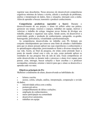 registrar suas descobertas. Nesse processo ele desenvolverá competências
cognitivas mínimas de leitura e escrita, cálculo e resolução de problemas,
análise e interpretação de dados, fatos e situações, interação com a mídia.
Além de aprender a buscar, transmitir e produzir conhecimento.

   Competências produtivas (aprender a fazer): Durante o
desenvolvimento de seu projeto, o aluno irá refletir sobre sua prática,
gerenciar seu tempo, recursos e espaços, trabalhar em equipe, motivar e
valorizar o trabalho do colega, imaginar novas formas de divulgar seu
trabalho, planejar e organizar suas ações. Sendo assim, irá desenvolver a
criatividade, gestão e produção do conhecimento, autogestão, co-gestão,
heterogestão, polivalencia, versatilidade e profissionalização.
   As competências desenvolvidas no trabalho com PA formam um
conjunto interdependente que torna-se uma fonte de atitudes e habilidades
para que os alunos possam aplicar nas suas experiências o conhecimento e
as aprendizagens adquiridas, posicionando-se frente a diversas situações de
sua vida. Assim, ao final da pesquisa, ele relata como pretende fazer a
ponte do mundo virtual com o rela, ou seja, como pretende aplicar os
resultados de sua pesquisa fora da sala de aula. Essas competências só
serão desenvolvidas se durante todo o processo o aluno tiver espaço para
pensar, criar, interagir, buscar soluções e fazer escolhas e o professor
acompanhar, estimular, orientar e intervir para que o aluno se desenvolva e
aprenda cada vez mais.

 Objetivos principais do PA:
Melhorar o rendimento do aluno, desenvolvendo as habilidades de:

•     leitura e escrita;
•     acesso, coleta, seleção, análise, interpretação, comparação e revisão
de dados;
•     interatividade crítica com a mídia;
•     postura pró-ativa;
•     compartilhamento de idéias e soluções;
•     ampliação de conhecimentos;
•     maior participação na comunidade
•     desenvolver autonomia,
•     trabalhar em equipe
 