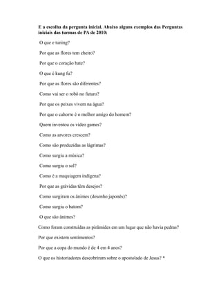 E a escolha da pergunta inicial. Abaixo alguns exemplos das Perguntas
iniciais das turmas de PA de 2010:

O que e tuning?

Por que as flores tem cheiro?

Por que o coração bate?

O que é kung fu?

Por que as flores são diferentes?

Como vai ser o robô no futuro?

Por que os peixes vivem na água?

Por que o cahorro é o melhor amigo do homem?

Quem inventou os video games?

Como as arvores crescem?

Como são produzidas as lágrimas?

Como surgiu a música?

Como surgiu o sol?

Como é a maquiagem indígena?

Por que as grávidas têm desejos?

Como surgiram os ânimes (desenho japonês)?

Como surgiu o batom?

O que são ânimes?

Como foram construídas as pirâmides em um lugar que não havia pedras?

Por que existem sentimentos?

Por que a copa do mundo é de 4 em 4 anos?

O que os historiadores descobriram sobre o apostolado de Jesus? *
 
