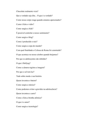 Chocolate realmente vicia?

Que a verdade seja dita... O que é a verdade?

Como nosso corpo reage quando estamos apaixonados?

Como é feito o vidro?

Como surgiu a Aids?

É possível controlar o nosso sentimento?

Como surgiu o blog?

Como é produzido o raio?

Como surgiu a copa do mundo?

Com qual finalidade o Coliseu de Roma foi construído?

O que acontece no nosso cérebro quando beijamos?

Por que os adolescentes são rebeldes?

O que é Bullyng?

Como a câmera registra a imagem?

Por que o sol tem luz?

Tudo sobre moda e sua história

Quem inventou o batom?

Como surgiu a música?

Como podemos evitar a gravidez na adolescência?

Quem inventou o carro?

Como e feita a bomba atômica?

O que é o amor?

Como surgiu a tecnologia?
 