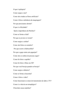 O que é epilepsia?

Como surgiu o raio?

Como são criadas as flores artificiais?

Como é feita a substância da maquiagem?

Por que precisamos dormir?

O que é a felicidade?

Qual a importância da Petróleo?

Como se forma a Aids?

Por que os jovens se viciam?

Como surgiu o celular?

Como são feitos os esmaltes?

Por que ocorre a hidrocefalia?

Por que o gago canta sem gaguejar?

Como são os sonhos de pessoas cegas?

Como foi feito o espelho?

Como foi feito o filme em 3D?

Por que você boceja quando eu bocejo?

Como surgiu o dinheiro?

Como se forma a leucemia?

Como é feito o vidro?

Como funcionam os sinais de transmissão de rádio e TV?

Como é a vida de um tetraplégico?

Chocolate causa espinhas?
 
