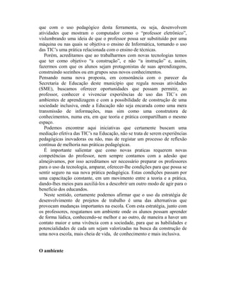 que com o uso pedagógico desta ferramenta, ou seja, desenvolvem
atividades que mostram o computador como o “professor eletrônico”,
vislumbrando uma ideia de que o professor possa ser substituído por uma
máquina ou nas quais se objetiva o ensino de Informática, tornando o uso
das TIC’s uma prática relacionada com o ensino de técnicas.
   Porém, acreditamos que ao trabalharmos com novas tecnologias temos
que ter como objetivo “a construção”, e não “a instrução” e, assim,
fazermos com que os alunos sejam protagonistas de suas aprendizagens,
construindo sozinhos ou em grupos seus novos conhecimentos.
Pensando numa nova proposta, em consonância com o parecer da
Secretaria de Educação deste município que regula nossas atividades
(SME), buscamos oferecer oportunidades que possam permitir, ao
professor, conhecer e vivenciar experiências de uso das TIC`s em
ambientes de aprendizagem e com a possibilidade de construção de uma
sociedade inclusiva, onde a Educação não seja encarada como uma mera
transmissão de informações, mas sim como uma construtora de
conhecimentos, numa era, em que teoria e prática compartilham o mesmo
espaço.
   Podemos encontrar aqui iniciativas que certamente buscam uma
mediação efetiva das TIC’s na Educação, não se trata de serem experiências
pedagógicas inovadoras ou não, mas de registar um processo de reflexão
contínua de melhoria nas práticas pedagógicas.
   É importante salientar que como novas praticas requerem novas
competências do professor, nem sempre contamos com a adesão que
almejávamos, por isso acreditamos ser necessário preparar os professores
para o uso da tecnologia, amparar, oferecer-lhe condições para que possa se
sentir seguro na sua nova prática pedagógica. Estas condições passam por
uma capacitação constante, em um movimento entre a teoria e a prática,
dando-lhes meios para auxiliá-los a descobrir um outro modo de agir para o
benefício dos educandos.
   Neste sentido, certamente podemos afirmar que o uso da estratégia de
desenvolvimento de projetos de trabalho é uma das alternativas que
provocam mudanças importantes na escola. Com esta estratégia, junto com
os professores, resgatamos um ambiente onde os alunos possam aprender
de forma lúdica, conhecendo-se melhor e ao outro, de maneira a haver um
contato maior e uma vivência com a sociedade, para que as habilidades e
potencialidades de cada um sejam valorizadas na busca da construção de
uma nova escola, mais cheia de vida, de conhecimento e mais inclusiva.


O ambiente
 