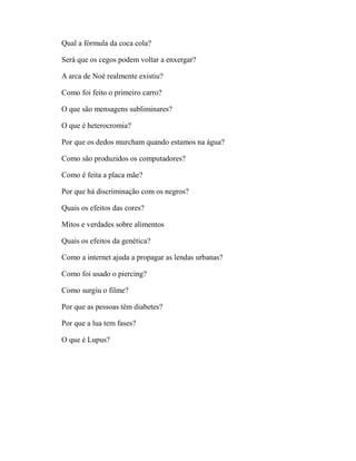 Qual a fórmula da coca cola?

Será que os cegos podem voltar a enxergar?

A arca de Noé realmente existiu?

Como foi feito o primeiro carro?

O que são mensagens subliminares?

O que é heterocromia?

Por que os dedos murcham quando estamos na água?

Como são produzidos os computadores?

Como é feita a placa mãe?

Por que há discriminação com os negros?

Quais os efeitos das cores?

Mitos e verdades sobre alimentos

Quais os efeitos da genética?

Como a internet ajuda a propagar as lendas urbanas?

Como foi usado o piercing?

Como surgiu o filme?

Por que as pessoas têm diabetes?

Por que a lua tem fases?

O que é Lupus?
 