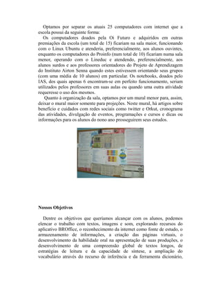 Optamos por separar os atuais 25 computadores com internet que a
escola possui da seguinte forma:
   Os computadores doados pela Oi Futuro e adquiridos em outras
premiações da escola (um total de 15) ficariam na sala maior, funcionando
com o Linux Ubuntu e atenderia, preferencialmente, aos alunos ouvintes,
enquanto os computadores do Proinfo (num total de 10) ficariam numa sala
menor, operando com o Lineduc e atendendo, preferencialmente, aos
alunos surdos e aos professores orientadores do Projeto de Aprendizagem
do Instituto Airton Senna quando estes estivessem orientando seus grupos
(com uma média de 10 alunos) em particular. Os notebooks, doados pelo
IAS, dos quais apenas 6 encontram-se em perfeito funcionamento, seriam
utilizados pelos professores em suas aulas ou quando uma outra atividade
requeresse o uso dos mesmos.
    Quanto à organização da sala, optamos por um mural menor para, assim,
deixar o mural maior somente para projeções. Neste mural, há artigos sobre
benefício e cuidados com redes sociais como twitter e Orkut, cronograma
das atividades, divulgação de eventos, programações e cursos e dicas ou
informações para os alunos do nono ano prosseguirem seus estudos.




Nossos Objetivos

   Dentre os objetivos que queríamos alcançar com os alunos, podemos
elencar o trabalho com textos, imagens e som, explorando recursos do
aplicativo BROffice, o reconhecimento da internet como fonte de estudo, o
armazenamento de informações, a criação das páginas virtuais, o
desenvolvimento da habilidade oral na apresentação de suas produções, o
desenvolvimento de uma compreensão global de textos longos, de
estratégias de leitura e da capacidade de síntese, a ampliação do
vocabulário através do recurso de inferência e da ferramenta dicionário,
 