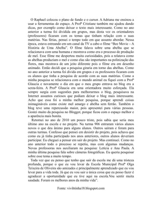 O Raphael colocou o plano de fundo e o cursor. A Adriana me ensinou a
usar a ferramentas do espaço. A Profª Cristiane também me ajudou dando
dicas, por exemplo como deixar o texto mais interessante. Como no ano
anterior a turma foi dividida em grupos, mas desta vez os orientadores
(professores) ficaram com os temas que tinham relação com o suas
matérias. Nas férias, pensei o tempo todo em que assunto abordar. Nessa
época, estava estreando em um canal da TV a cabo o filme “Bee Movie – A
História de Uma Abelha”. O filme falava sobre uma abelha que se
relacionava com uma humana e mostrava como era o processo de produção
de mel. Esse filme me despertou muita curiosidades, pois a relatava como
as abelhas produziam o mel e como elas são importantes na polinização das
flores, mas mostrava de um jeito diferente pois o filme era em desenho
animado. Então decidi que a pesquisa giraria em torno das abelhas. Como
no ano anterior a turma foi divida em grupos e os professores ficaram com
os alunos que tinha a pesquisa de acordo com as suas matérias. Como a
minha pesquisa se relacionava com o mundo animal eu fiquei com a Profª
Glaucia e novamente o dia em que o meu grupo entrava no blog era a
sexta-feira. A Profª Glaucia era uma orientadora muito esforçada. Ela
sempre surgia com sugestões para melhorarmos o blog, pesquisava na
Internet assuntos curiosos que podiam deixar o blog mais interessante.
Acho que essa foi a minha melhor pesquisa, porque aprendi coisas
inimagináveis como existe mel amargo e abelha sem ferrão. Também o
blog teve uma repercussão maior, pois apresentei para várias pessoas.
Gostei muito da pesquisa no Blogger, porque ficou com o espaço melhor e
a aparência mais bonita.
   Retornei no ano de 2010 um pouco triste, pois sabia que seria meu
último ano na escola e no projeto. Na turma 906 entraram vários alunos
novos o que deu ânimo para alguns alunos. Outros saíram e foram para
outras turmas. Confesso que pensei em desistir do projeto, pois achava que
como eu já tinha participado nos anos anteriores, outros alunos deveriam
participar. Eu cheguei a pensar em sair do projeto. Mas continuei. Como no
ano anterior todo o processo se repetiu, mas com algumas mudanças.
Novas professoras nos auxiliaram na pesquisa: Letícia e Ana Paula. A
minha última pesquisa fala sobre câmeras fotográficas. Eu queria pesquisar
sobre esse tema a muito tempo.
  Toda vez que eu penso que tenho que sair da escola me dá uma tristeza
profunda, porque o que eu vou levar da Escola Municipal Profª Olga
Teixeira de Oliveira são amizades e principalmente aprendizado que eu vou
levar para a vida toda. Já que eu vou sair a única coisa que eu posso fazer é
agradecer a oportunidade que eu tive aqui na escola.Vou sentir muita
saudade. Foram os melhores anos da minha vida”.

                     Fonte: vivihtinha18.blogspot.com
 