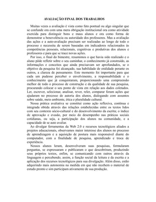 AVALIAÇÃO FINAL DOS TRABALHOS

   Muitas vezes a avaliação é vista como fato pontual ou algo singular que
se confunde ora com uma mera obrigação institucional ora como atividade
exercida para distinguir bons e maus alunos e ora como forma de
demonstrar a benevolência ou autoridade dos professores. Mas a avaliação
das ações e a auto-avaliação precisam ser realizadas ao longo de todo o
processo e necessita de serem baseadas em indicadores relacionados às
competências pessoais, relacionais, cognitivas e produtivas dos alunos e
professores e para que se trace novas ações.
   Por isso, o final do bimestre, resumimos o que havia sido realizado e o
aluno pôde refletir sobre o seu caminhar, o conhecimento já construído, as
informações e conceitos que ainda precisavam ser aprofundados, se o
objetivo da pesquisa foi alcançado, sua habilidade de oralidade perante os
outros, a clareza de pensamento. Este momento foi importante para que
cada um pudesse perceber o envolvimento, a responsabilidade e o
conhecimento que já conquistaram, proporcionando uma compreensão
melhor de todo o processo de construção e da qualidade de sua pesquisa,
procurando colocar o seu ponto de vista em relação aos dados coletados.
Ler, escrever, selecionar, analisar, rever, reler, comparar foram ações que
ajudaram no processo de autoria dos alunos, dialogando com assuntos
sobre saúde, meio ambiente, ética e pluralidade cultural.
   Nossa prática avaliativa se constitui como ação reflexiva, contínua e
integrada obtida através das relações estabelecidas entre os textos lidos
com seu contexto sócio-cultural e do desenvolvimento da escrita; o índice
de aprovação e evasão, por meio do desempenho nas práticas sociais
cotidianas, ou seja, a participação dos alunos na comunidade, e a
capacidade de se auto avaliar.
   Ao divulgar ferramentas da Web 2.0 e recursos tecnológicos aliados a
projetos educacionais, observamos maior interesse dos alunos no processo
de aprendizagem e a aquisição de postura mais responsável diante do
computador, com a finalidade de pesquisa, aprendizado e troca de
experiência.
   Nossos alunos leram, desenvolveram suas pesquisas, formularam
perguntas, se expressaram e publicaram o que descobriram, produzindo
seus próprios textos, enfim, se comunicando com outros através da
linguagem e percebendo, assim, a função social da leitura e da escrita e a
aplicação dos recursos tecnológicos para sua divulgação. Além disso, estão
adquirindo mais autonomia na medida em que não recebem o material de
estudo pronto e sim participam ativamente de sua produção.
 