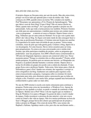 RELATO DE UMA ALUNA

O projeto chegou ao fim para mim, por sair da escola. Mas não estou triste,
porque vou levar tudo que aprendi para o resto da minha vida. Tudo
começou em 2008, quando estava na turma 706 e estudava de manhã, a
Profª Rosemary nos apresentou o P.A ( Projeto de Aprendizagem). "Mas
que ideia é essa de fazer blog? O que é blog? Não sei mexer direito no
Orkut, quanto mais em blog!", foi o que pensei quando o projeto nos foi
apresentado. Acho que toda a turma pensou isso também. Primeiro fizemos
um slide para nos apresentarmos e também para termos um contato maior
 com os programas a maioria só usava a Internet. Depois fomos criar o
blog. Tínhamos que ter uma conta no Hotmail. Foi aí que veio a parte mais
difícil: dar vida ao blog. Eu fiquei com tanto medo de não conseguir fazer o
blog, mas as professoras Rosemary e Cristiane estavam lá para nos auxiliar.
E a experiência foi muito mais divertida do que eu pensei. Vários temas
coloridos, rosas do jeito que toda garota gosta. Criamos o blog, depois foi a
vez da pergunta. Foi uma loucura. Havia vários assuntos para ser tema,
para pesquisarmos. Eu estava em casa conversando com a minha irmã
Josiane, que aliás participava também do projeto, sobre as perguntas que
poderíamos usar nas pesquisas. Em 2008 o Brasil estava comemorando os
100 anos de Imigração Japonesa e passou um comercial sobre isso. Nesse
momento pensei "Porque os orientais têm os olhos puxados?” Pronto, achei
minha pesquisa, foi perfeito pois no mesmo ano haveria as Olimpíadas em
Pequim e eu poderia abordar bastante o extremo oriente. Depois disso a
turma foi dividida em grupos de acordo com a ordem da chamada. O meu
grupo ficou com o professor Sandro. Toda sexta- feira íamos para a Sala de
Informática e para o Prof. Sandro nos orientar, dar sugestões e corrigir os
erros ortográficos do blog. Ganhamos um caderno para registrar como
estava transcorrendo a pesquisa. A pesquisa sobre os orientais foi muito
importante para mim, pois diminuiu muito o preconceito que eu tinha em
relação a eles. Finalizei o ano muito feliz, porque expandi meu horizonte de
conhecimento a graus cada vez mais altos.

No ano de 2009 retornei à escola com muito entusiasmo para continuar a
pesquisa. Porém uma coisa me incomodava: o Windows Live. Apesar da
pesquisa ter me ajudado a evoluir, eu perdi a vontade de continuar o blog
no Spaces. Relatei isso a Prof.ª Rose e ela me sugeriu que eu mudasse o
blog do Windows Live para o Blogger. Eu gostei da ideia e resolvi mudar
de espaço. Então recomecei o processo do ano anterior: criar um a nova
conta no Gmail e dar vida ao espaço. Não tive muitos problemas na hora de
fazer o Blogger, porque havia dois alunos que participavam do projeto e
tinha o projeto no Blogger. Eles eram da turma 906 e seus nomes são
Raphael e Adriana. Agradeço muito a eles, pois eles me auxiliaram muito. ..
 