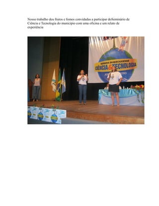Nosso trabalho deu frutos e fomos convidadas a participar doSeminário de
Ciência e Tecnologia do municipio com uma oficina e um relato de
experiência
 