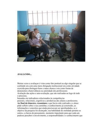 AVALIANDO...



Muitas vezes a avaliaçao é vista como fato pontual ou algo singular que se
confunde ora com uma mera obeigação institucional ora como atividade
exercida para distinguir bons e maus alunos e ora como forma de
demonstrar a benevolência ou autoridade dos professsores
Avaliação das ações e auto-avaliação, que são realizadas ao logo de todo
o processo,
baseadas em indicadores relacionados às competências
pessoais, relacionais, cognitivas e produtivas dos alunos e professores.
Ao final do bimestre, resumimos o que havia sido realizado e o aluno
pôde refletir sobre o seu caminhar, o conhecimento já construído, as
informações e conceitos que ainda precisavam ser aprofundados, se o
objetivo da pesquisa foi alcançado, sua habilidade de oralidade perante os
outros, a clareza de pensamento. momento importante para que cada um
pudesse perceber o envolvimento, a responsabilidade e o conhecimento que
 