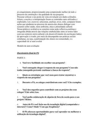 já conquistaram, proporcionando uma compreensão melhor de todo o
processo de construção e da qualidade de sua pesquisa.
Procurar colocar o seu ponto de vista em relação aos dados coletados.
leitura, a escrita e a interpretação foram os conteúdos mais utilizados e
explorados. Ler, escrever, selecionar, analisar, rever, reler, comparar foram
ações que ajudaram no processo de autoria dos alunos dialogar com
assuntos sobre saúde, meio ambiente, ética e pluralidade cultural.
Nossa prática e avaliativa se constitui como ação reflexiva,contínua e
integrada obtida através das relações estabelecidas entre os textos lidos
com seu contexto sócio-cultural e do desenvolvimento da escrita;peo índice
de aprovação e evasão, por meio do desempenho nas práticas sociais
cotidianas, ou seja, a participação dos alunos na comunidade, e a
capacidade de se auto avaliar

Modelo de auto-avaliação


Questionário final de PA

PARTE I:

     • Você teve facilidade em escolher sua pergunta?

1.    Você conseguiu chegar à resposta da sua pergunta? Caso não
tenha conseguido pretende continuar a busca da resposta?

2.    Quais as estratégias que você usou para tentar encontrar a
resposta da sua pergunta?

3.     Durante o PA, os colegas contribuíram com você? Cite exemplos:


4.    Você deu sugestões para contribuir com os projetos dos seus
colegas? Fale sobre isso.

5.    Você pediu colaboração de alguém de fora da escola para o seu
projeto? Relate.

6.    Antes do PA você fazia uso da tecnologia digital (computador e
internet)? Como? Onde? Com que freqüência?

7.     O PA ofereceu oportunidades para você aprender ou melhorar a
utilização da tecnologia digital?
 