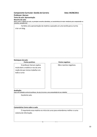 Componente Curricular: Gestão de Carreira                                                  Data: 04/08/2011
Professor: Gerson
Tema da aula: Apresentação
Resumo da aula:
(Deve conter o objetivo da aula, os principais conceitos abordados, as características de maior relevância para compreender os
conceitos, exemplos etc)

          Foi feito uma apresentação da matéria e passado um uma tarefa para a turma
  criar um blog.




Destaques da aula:
                  Pontos positivos                                               Pontos negativos
          O professor Gerson explica                                            Não vi pontos negativos.
  muito bem a matéria e nos da uma
  noção do que iremos trabalhar em
  todo o curso




Avaliação:
(Faça uma avaliação sucinta do professor, da aula, da turma e uma autoavaliação de seu trabalho)

             Excelente aula.




Comentários Livres sobre a aula:
         É importante essa matéria no início do curso para entendemos melhor o curso
  sistema de informação.

                                                      ANEXO A
                                               Registro de aula(s)

                                                                                                                                 10
 