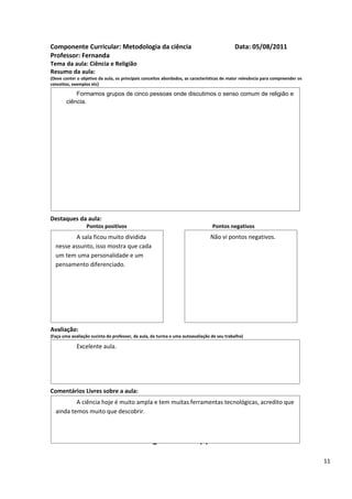 Componente Curricular: Metodologia da ciência                                               Data: 05/08/2011
Professor: Fernanda
Tema da aula: Ciência e Religião
Resumo da aula:
(Deve conter o objetivo da aula, os principais conceitos abordados, as características de maior relevância para compreender os
conceitos, exemplos etc)

           Formamos grupos de cinco pessoas onde discutimos o senso comum de religião e
       ciência.




Destaques da aula:
                  Pontos positivos                                               Pontos negativos
          A sala ficou muito dividida                                           Não vi pontos negativos.
  nesse assunto, isso mostra que cada
  um tem uma personalidade e um
  pensamento diferenciado.




Avaliação:
(Faça uma avaliação sucinta do professor, da aula, da turma e uma autoavaliação de seu trabalho)

             Excelente aula.




Comentários Livres sobre a aula:
          A ciência hoje é muito ampla e tem muitas ferramentas tecnológicas, acredito que
  ainda temos muito que descobrir.

                                                      ANEXO A
                                               Registro de aula(s)

                                                                                                                                 11
 