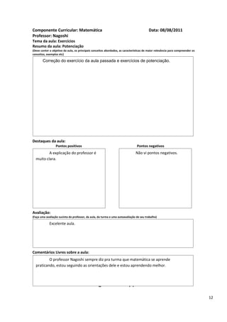 Componente Curricular: Matemática                                                         Data: 08/08/2011
Professor: Nagoshi
Tema da aula: Exercícios
Resumo da aula: Potenciação
(Deve conter o objetivo da aula, os principais conceitos abordados, as características de maior relevância para compreender os
conceitos, exemplos etc)

       Correção do exercício da aula passada e exercícios de potenciação.




Destaques da aula:
                  Pontos positivos                                               Pontos negativos
          A explicação do professor é                                           Não vi pontos negativos.
  muito clara.




Avaliação:
(Faça uma avaliação sucinta do professor, da aula, da turma e uma autoavaliação de seu trabalho)

             Excelente aula.




Comentários Livres sobre a aula:
          O professor Nagoshi sempre diz pra turma que matemática se aprende
  praticando, estou seguindo as orientações dele e estou aprendendo melhor.

                                                      ANEXO A
                                               Registro de aula(s)

                                                                                                                                 12
 
