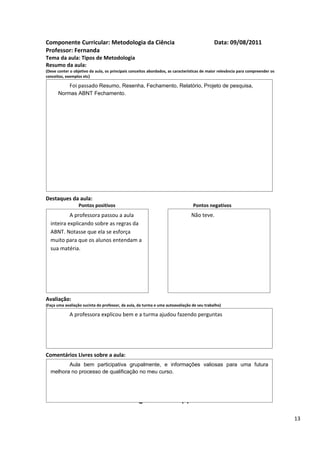 Componente Curricular: Metodologia da Ciência                                               Data: 09/08/2011
Professor: Fernanda
Tema da aula: Tipos de Metodologia
Resumo da aula:
(Deve conter o objetivo da aula, os principais conceitos abordados, as características de maior relevância para compreender os
conceitos, exemplos etc)

             Foi passado Resumo, Resenha, Fechamento, Relatório, Projeto de pesquisa,
      Normas ABNT Fechamento.




Destaques da aula:
                  Pontos positivos                                               Pontos negativos
           A professora passou a aula                                           Não teve.
  inteira explicando sobre as regras da
  ABNT. Notasse que ela se esforça
  muito para que os alunos entendam a
  sua matéria.




Avaliação:
(Faça uma avaliação sucinta do professor, da aula, da turma e uma autoavaliação de seu trabalho)

             A professora explicou bem e a turma ajudou fazendo perguntas




Comentários Livres sobre a aula:
         Aula bem participativa grupalmente, e informações valiosas para uma futura
  melhora no processo de qualificação no meu curso.


                                                      ANEXO A
                                               Registro de aula(s)

                                                                                                                                 13
 