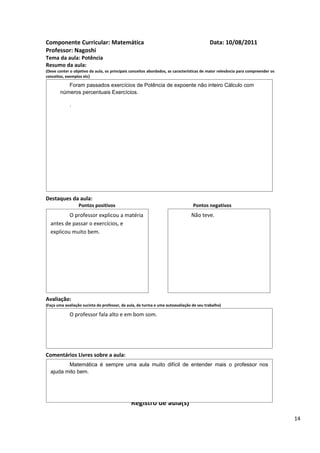 Componente Curricular: Matemática                                                         Data: 10/08/2011
Professor: Nagoshi
Tema da aula: Potência
Resumo da aula:
(Deve conter o objetivo da aula, os principais conceitos abordados, as características de maior relevância para compreender os
conceitos, exemplos etc)

          Foram passados exercícios de Potência de expoente não inteiro Cálculo com
       números percentuais Exercícios.

             .




Destaques da aula:
                  Pontos positivos                                               Pontos negativos
          O professor explicou a matéria                                        Não teve.
  antes de passar o exercícios, e
  explicou muito bem.




Avaliação:
(Faça uma avaliação sucinta do professor, da aula, da turma e uma autoavaliação de seu trabalho)

             O professor fala alto e em bom som.




Comentários Livres sobre a aula:
         Matemática é sempre uma aula muito difícil de entender mais o professor nos
  ajuda mito bem.




                                               Registro de aula(s)

                                                                                                                                 14
 