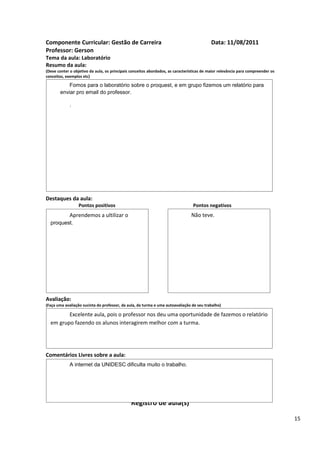 Componente Curricular: Gestão de Carreira                                                  Data: 11/08/2011
Professor: Gerson
Tema da aula: Laboratório
Resumo da aula:
(Deve conter o objetivo da aula, os principais conceitos abordados, as características de maior relevância para compreender os
conceitos, exemplos etc)

           Fomos para o laboratório sobre o proquest, e em grupo fizemos um relatório para
       enviar pro email do professor.

             .




Destaques da aula:
                  Pontos positivos                                               Pontos negativos
             Aprendemos a ultilizar o                                           Não teve.
  proquest.




Avaliação:
(Faça uma avaliação sucinta do professor, da aula, da turma e uma autoavaliação de seu trabalho)

         Excelente aula, pois o professor nos deu uma oportunidade de fazemos o relatório
  em grupo fazendo os alunos interagirem melhor com a turma.




Comentários Livres sobre a aula:
             A internet da UNIDESC dificulta muito o trabalho.




                                               Registro de aula(s)

                                                                                                                                 15
 