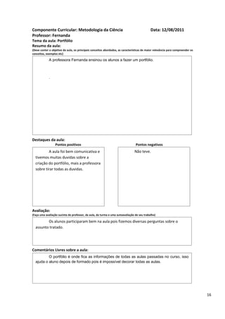 Componente Curricular: Metodologia da Ciência                                               Data: 12/08/2011
Professor: Fernanda
Tema da aula: Portfólio
Resumo da aula:
(Deve conter o objetivo da aula, os principais conceitos abordados, as características de maior relevância para compreender os
conceitos, exemplos etc)

             A professora Fernanda ensinou os alunos a fazer um portfólio.



             .




Destaques da aula:
                  Pontos positivos                                               Pontos negativos
          A aula foi bem comunicativa e                                         Não teve.
  tivemos muitas duvidas sobre a
  criação do portfólio, mais a professora
  sobre tirar todas as duvidas.




Avaliação:
(Faça uma avaliação sucinta do professor, da aula, da turma e uma autoavaliação de seu trabalho)

         Os alunos participaram bem na aula pois fizemos diversas perguntas sobre o
  assunto tratado.




Comentários Livres sobre a aula:
          O portfólio é onde fica as informações de todas as aulas passadas no curso, isso
  ajuda o aluno depois de formado pois é impossível decorar todas as aulas.




                                                                                                                                 16
 