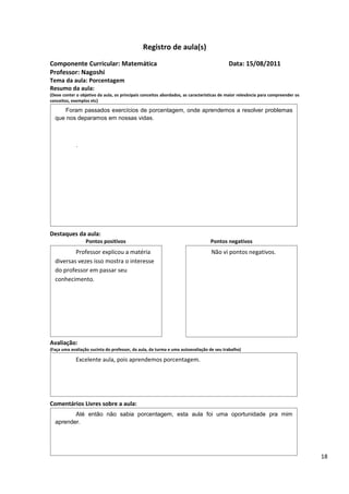 Registro de aula(s)
Componente Curricular: Matemática                                                         Data: 15/08/2011
Professor: Nagoshi
Tema da aula: Porcentagem
Resumo da aula:
(Deve conter o objetivo da aula, os principais conceitos abordados, as características de maior relevância para compreender os
conceitos, exemplos etc)

     Foram passados exercícios de porcentagem, onde aprendemos a resolver problemas
  que nos deparamos em nossas vidas.



             .




Destaques da aula:
                  Pontos positivos                                               Pontos negativos
          Professor explicou a matéria                                           Não vi pontos negativos.
  diversas vezes isso mostra o interesse
  do professor em passar seu
  conhecimento.




Avaliação:
(Faça uma avaliação sucinta do professor, da aula, da turma e uma autoavaliação de seu trabalho)

             Excelente aula, pois aprendemos porcentagem.




Comentários Livres sobre a aula:
         Até então não sabia porcentagem, esta aula foi uma oportunidade pra mim
  aprender.                    Registro de aula(s)

                                               Registro de aula(s)

                                                                                                                                 18
 