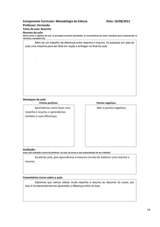 Componente Curricular: Metodologia da Ciência                                              Data: 16/08/2011
Professor: Fernanda
Tema da aula: Resenha
Resumo da aula:
(Deve conter o objetivo da aula, os principais conceitos abordados, as características de maior relevância para compreender os
conceitos, exemplos etc)

         Além de um trabalho da diferença entre resenha e resumo, foi passada em sala de
  aula uma resenha para ser feita em dupla e entregar no final da aula.



             .




Destaques da aula:
                  Pontos positivos                                               Pontos negativos
         Aprendemos como fazer uma                                               Não vi pontos negativos.
  resenha e resumo, e aprendemos
  também a suas diferenças.




Avaliação:
(Faça uma avaliação sucinta do professor, da aula, da turma e uma autoavaliação de seu trabalho)

         Excelente aula, pois aprendemos a maneira correta de elaborar uma resenha e
  resumo.




Comentários Livres sobre a aula:
           Sabemos que vamos utilizar muito resenha e resumo ao decorrer do curso, por
  isso é fundamental termos aprendido a diferença entre os dois.




                                               Registro de aula(s)

                                                                                                                                 19
 