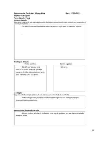 Componente Curricular: Matemática                                                         Data: 17/08/2011
Professor: Nagoshi
Tema da aula: Prova
Resumo da aula:
(Deve conter o objetivo da aula, os principais conceitos abordados, as características de maior relevância para compreender os
conceitos, exemplos etc)

             Foi feito um resumo da matéria antes da prova, e logo após foi passado à prova.



             .




Destaques da aula:
                  Pontos positivos                                               Pontos negativos
          O professor passou uma                                                 Não teve.
  revisão da prova antes de aplica La
  isso sem duvidas foi muito importante,
  para fazermos uma boa prova.




Avaliação:
(Faça uma avaliação sucinta do professor, da aula, da turma e uma autoavaliação de seu trabalho)

         Professor aplicou a prova de uma forma bem rigorosa isso é importante pro
  desenvolvimento dos alunos.




Comentários Livres sobre a aula:
         Admiro muito a atitude do professor, pois não é qualquer um que da uma revisão
  antes da prova.




                                               Registro de aula(s)

                                                                                                                                 20
 