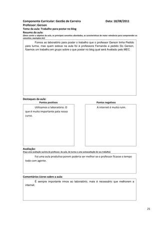 Componente Curricular: Gestão de Carreira                                                  Data: 18/08/2011
Professor: Gerson
Tema da aula: Trabalho para postar no blog
Resumo da aula:
(Deve conter o objetivo da aula, os principais conceitos abordados, as características de maior relevância para compreender os
conceitos, exemplos etc)

          Fomos ao laboratório para postar o trabalho que o professor Gerson tinha Pedido
  para turma, mas quem esteve na aula foi à professora Fernanda a pedido Do Gerson,
  fizemos um trabalho em grupo sobre o que postar no blog qual será Avaliado pelo MEC.




Destaques da aula:
                  Pontos positivos                                               Pontos negativos
         Utilizamos o laboratório. O                                             A internet é muito ruim.
  que é muito importante pata nosso
  curso.




Avaliação:
(Faça uma avaliação sucinta do professor, da aula, da turma e uma autoavaliação de seu trabalho)

         Foi uma aula produtiva porem poderia ser melhor se o professor ficasse o tempo
  todo com agente.




Comentários Livres sobre a aula:
           É sempre importante irmos ao laboratório, mais é necessário que melhorem a
  internet.




                                               Registro de aula(s)

                                                                                                                                 21
 