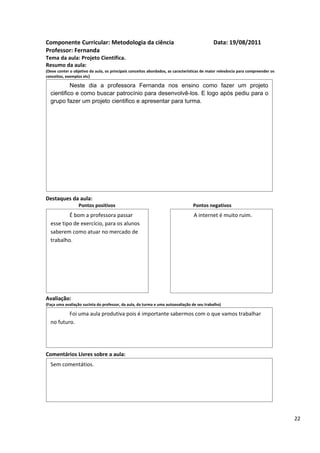 Componente Curricular: Metodologia da ciência                                               Data: 19/08/2011
Professor: Fernanda
Tema da aula: Projeto Cientifica.
Resumo da aula:
(Deve conter o objetivo da aula, os principais conceitos abordados, as características de maior relevância para compreender os
conceitos, exemplos etc)

           Neste dia a professora Fernanda nos ensino como fazer um projeto
  cientifico e como buscar patrocínio para desenvolvê-los. E logo após pediu para o
  grupo fazer um projeto cientifico e apresentar para turma.




Destaques da aula:
                  Pontos positivos                                               Pontos negativos
          É bom a professora passar                                              A internet é muito ruim.
  esse tipo de exercício, para os alunos
  saberem como atuar no mercado de
  trabalho.




Avaliação:
(Faça uma avaliação sucinta do professor, da aula, da turma e uma autoavaliação de seu trabalho)

          Foi uma aula produtiva pois é importante sabermos com o que vamos trabalhar
  no futuro.




Comentários Livres sobre a aula:
  Sem comentátios.




                                               Registro de aula(s)

                                                                                                                                 22
 