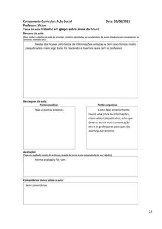 Componente Curricular: Ação Social                                                       Data: 20/08/2011
Professor: Victor
Tema da aula: trabalho em grupo sobre áreas do futuro
Resumo da aula:
(Deve conter o objetivo da aula, os principais conceitos abordados, as características de maior relevância para compreender os
conceitos, exemplos etc)

         Neste dia houve uma troca de informações erradas e com isso fomos muito
  prejudicados mais logo tudo foi resolvido e tivemos aula com o professor




Destaques da aula:
                  Pontos positivos                                               Pontos negativos
             Não vi pontos positivos                                           Como falei anteriormente
                                                                       houve uma troca de informações,
                                                                       nisso saímos prejudicados, acho que
                                                                       deveria existir mais comunicação
                                                                       entre os professores para que não
                                                                       aconteça novamente.




Avaliação:
(Faça uma avaliação sucinta do professor, da aula, da turma e uma autoavaliação de seu trabalho)

             Minha avaliação foi ruim.




Comentários Livres sobre a aula:
  Sem comentários.




                                               Registro de aula(s)

                                                                                                                                 23
 