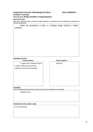 Componente Curricular: Metodologia da Ciência                                               Data: 23/08/2011
Professor: Fernanda
Tema da aula: Artigo Cientifico e Artigo Empírico
Resumo da aula:
(Deve conter o objetivo da aula, os principais conceitos abordados, as características de maior relevância para compreender os
conceitos, exemplos etc)

          Neste dia aprendemos a fazer e a distingui Artigo Empírico e Artigo
  Cientifico.




Destaques da aula:
                  Pontos positivos                                               Pontos negativos
          È importante o Saibamos fazer                                          Nenhum.
  e saber a diferença pois iremos
  trabalhar muito com entrevistas.




Avaliação:
(Faça uma avaliação sucinta do professor, da aula, da turma e uma autoavaliação de seu trabalho)

             Excelente aula.




Comentários Livres sobre a aula:
  Sem comentários.




                                               Registro de aula(s)

                                                                                                                                 25
 