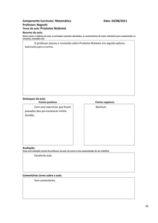 Componente Curricular: Matemática                                                         Data: 24/08/2011
Professor: Nagoshi
Tema da aula: Produtos Notáveis
Resumo da aula:
(Deve conter o objetivo da aula, os principais conceitos abordados, as características de maior relevância para compreender os
conceitos, exemplos etc)

          O professor passou o conteúdo sobre Produtos Notáveis em seguida aplicou
  exercícios para a turma.




Destaques da aula:
                  Pontos positivos                                               Pontos negativos
         Com esse exercícios que foram                                           Nenhum.
  passados deu pra esclarecer minha
  duvidas.




Avaliação:
(Faça uma avaliação sucinta do professor, da aula, da turma e uma autoavaliação de seu trabalho)

             Excelente aula.




Comentários Livres sobre a aula:
             Sem comentários.




                                               Registro de aula(s)

                                                                                                                                 26
 