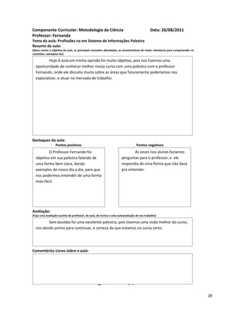 Componente Curricular: Metodologia da Ciência                                              Data: 26/08/2011
Professor: Fernanda
Tema da aula: Profissões na em Sistema de Informações Palestra
Resumo da aula:
(Deve conter o objetivo da aula, os principais conceitos abordados, as características de maior relevância para compreender os
conceitos, exemplos etc)

          Hoje A aula em minha opinião foi muito objetiva, pois nos tivemos uma
  oportunidade de conhecer melhor nosso curso com uma palestra com o professor
  Fernando, onde ele discutiu muito sobre as áreas que futuramente poderíamos nos
  especializar, e atuar no mercado de trabalho.




Destaques da aula:
                  Pontos positivos                                               Pontos negativos
          O Professor Fernando foi                                           As vezes nos alunos fazíamos
  objetivo em sua palestra falando de                                perguntas para o professor, e ele
  uma forma bem clara, dando                                         respondia de uma forma que não dava
  exemplos de nosso dia a dia, para que                              pra entender.
  nos podermos entender de uma forma
  mais fácil.




Avaliação:
(Faça uma avaliação sucinta do professor, da aula, da turma e uma autoavaliação de seu trabalho)

         Sem duvidas foi uma excelente palestra, pois tivemos uma visão melhor do curso,
  nos dando animo para continuar, e certeza de que estamos no curso certo.




Comentários Livres sobre a aula:




                                                      ANEXO A
                                               Registro de aula(s)

                                                                                                                                 28
 