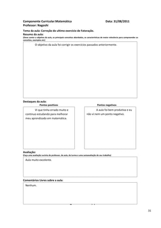 Componente Curricular:Matemática                                                          Data: 31/08/2011
Professor: Nagoshi
Tema da aula: Correção do ultimo exercício de Fatoração.
Resumo da aula:
(Deve conter o objetivo da aula, os principais conceitos abordados, as características de maior relevância para compreender os
conceitos, exemplos etc)

             O objetivo da aula foi corrigir os exercícios passados anteriormente.




Destaques da aula:
                  Pontos positivos                                               Pontos negativos
         Vi que tinha errado muito e                                         A aula foi bem produtiva e eu
  continuo estudando para melhorar                                   não vi nem um ponto negativo.
  meu aprendizado em matemática.




Avaliação:
(Faça uma avaliação sucinta do professor, da aula, da turma e uma autoavaliação de seu trabalho)

  Aula muito excelente.




Comentários Livres sobre a aula:
  Nenhum.


                                                      ANEXO A
                                               Registro de aula(s)
                                                                                                                                 31
 