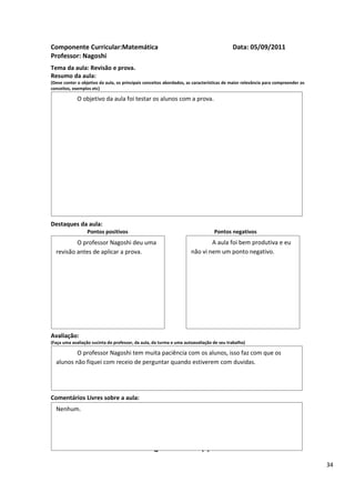 Componente Curricular:Matemática                                                          Data: 05/09/2011
Professor: Nagoshi
Tema da aula: Revisão e prova.
Resumo da aula:
(Deve conter o objetivo da aula, os principais conceitos abordados, as características de maior relevância para compreender os
conceitos, exemplos etc)

             O objetivo da aula foi testar os alunos com a prova.




Destaques da aula:
                  Pontos positivos                                               Pontos negativos
          O professor Nagoshi deu uma                                        A aula foi bem produtiva e eu
  revisão antes de aplicar a prova.                                  não vi nem um ponto negativo.




Avaliação:
(Faça uma avaliação sucinta do professor, da aula, da turma e uma autoavaliação de seu trabalho)

          O professor Nagoshi tem muita paciência com os alunos, isso faz com que os
  alunos não fiquei com receio de perguntar quando estiverem com duvidas.




Comentários Livres sobre a aula:
  Nenhum.


                                                      ANEXO A
                                               Registro de aula(s)
                                                                                                                                 34
 