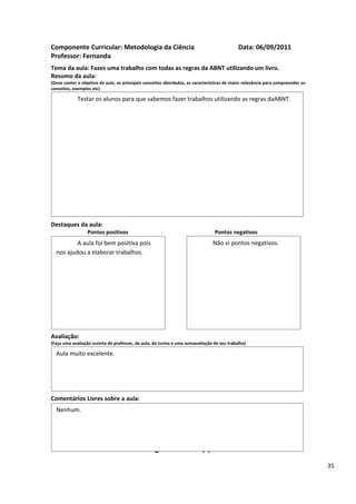 Componente Curricular: Metodologia da Ciência                                               Data: 06/09/2011
Professor: Fernanda
Tema da aula: Fazes uma trabalho com todas as regras da ABNT utilizando um livro.
Resumo da aula:
(Deve conter o objetivo da aula, os principais conceitos abordados, as características de maior relevância para compreender os
conceitos, exemplos etc)

             Testar os alunos para que sabemos fazer trabalhos utilizando as regras daABNT.




Destaques da aula:
                  Pontos positivos                                               Pontos negativos
          A aula foi bem positiva pois                                          Não vi pontos negativos.
  nos ajudou a elaborar trabalhos.




Avaliação:
(Faça uma avaliação sucinta do professor, da aula, da turma e uma autoavaliação de seu trabalho)

  Aula muito excelente.




Comentários Livres sobre a aula:
  Nenhum.


                                                      ANEXO A
                                               Registro de aula(s)
                                                                                                                                 35
 