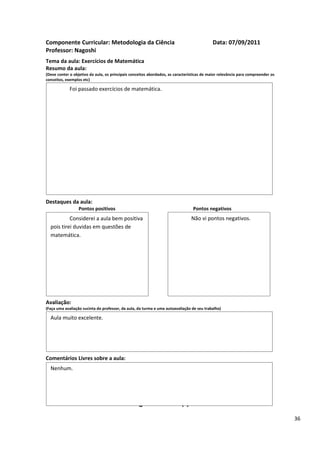 Componente Curricular: Metodologia da Ciência                                              Data: 07/09/2011
Professor: Nagoshi
Tema da aula: Exercícios de Matemática
Resumo da aula:
(Deve conter o objetivo da aula, os principais conceitos abordados, as características de maior relevância para compreender os
conceitos, exemplos etc)

             Foi passado exercícios de matemática.




Destaques da aula:
                  Pontos positivos                                               Pontos negativos
           Considerei a aula bem positiva                                       Não vi pontos negativos.
  pois tirei duvidas em questões de
  matemática.




Avaliação:
(Faça uma avaliação sucinta do professor, da aula, da turma e uma autoavaliação de seu trabalho)

  Aula muito excelente.




Comentários Livres sobre a aula:
  Nenhum.


                                                      ANEXO A
                                               Registro de aula(s)
                                                                                                                                 36
 