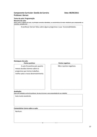 Componente Curricular: Gestão de Carreira                                                  Data: 08/09/2011
Professor: Gerson
Tema da aula: Programação
Resumo da aula:
(Deve conter o objetivo da aula, os principais conceitos abordados, as características de maior relevância para compreender os
conceitos, exemplos etc)

             O professor Gerson falou sobre alguns programas e suas funcionabilidades.




Destaques da aula:
                  Pontos positivos                                               Pontos negativos
         A aula foi positiva pois quanto                                        Não vi pontos negativos.
  menos duvidas tivemos sobre os
  programas que iremos trabalhar,
  melhor pata o nosso desenvolvimento.




Avaliação:
(Faça uma avaliação sucinta do professor, da aula, da turma e uma autoavaliação de seu trabalho)

  Aula muito excelente.




Comentários Livres sobre a aula:
  Nenhum.


                                                      ANEXO A
                                               Registro de aula(s)
                                                                                                                                 37
 