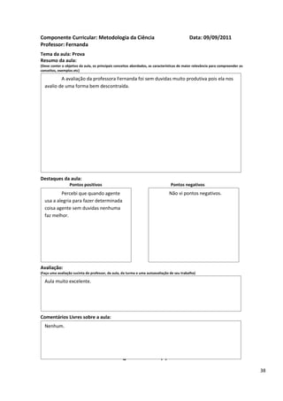 Componente Curricular: Metodologia da Ciência                                               Data: 09/09/2011
Professor: Fernanda
Tema da aula: Prova
Resumo da aula:
(Deve conter o objetivo da aula, os principais conceitos abordados, as características de maior relevância para compreender os
conceitos, exemplos etc)

          A avaliação da professora Fernanda foi sem duvidas muito produtiva pois ela nos
  avalio de uma forma bem descontraída.




Destaques da aula:
                  Pontos positivos                                               Pontos negativos
          Percebi que quando agente                                             Não vi pontos negativos.
  usa a alegria para fazer determinada
  coisa agente sem duvidas nenhuma
  faz melhor.




Avaliação:
(Faça uma avaliação sucinta do professor, da aula, da turma e uma autoavaliação de seu trabalho)

  Aula muito excelente.




Comentários Livres sobre a aula:
  Nenhum.


                                                      ANEXO A
                                               Registro de aula(s)
                                                                                                                                 38
 
