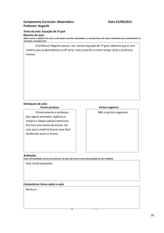 Componente Curricular: Matemática                                                          Data:12/09/2011
Professor: Nagoshi
Tema da aula: Equação de 1º gral
Resumo da aula:
(Deve conter o objetivo da aula, os principais conceitos abordados, as características de maior relevância para compreender os
conceitos, exemplos etc)

          O professor Nagoshi passou aos alunos equação de 1º gral, sabemos que é uma
  matéria que já aprendemos na 8ª serie, mais como foi a muito tempo atrás o professor
  revisou.




Destaques da aula:
                  Pontos positivos                                               Pontos negativos
           Primeiramente o professor                                            Não vi pontos negativos.
  deu alguns exemplos, explicou a
  matéria e depois passou exercícios.
  Pra mim essa forma de ensino fez
  com que a matéria ficasse mais fácil
  facilitando assim o ensino.




Avaliação:
(Faça uma avaliação sucinta do professor, da aula, da turma e uma autoavaliação de seu trabalho)

  Aula muito excelente.




Comentários Livres sobre a aula:
  Nenhum.


                                                      ANEXO A
                                               Registro de aula(s)
                                                                                                                                 39
 