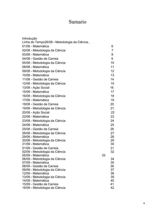 Sumario


Introdução
Linha do Tempo26/08 - Metodologia da Ciência..
01/08 - Matemática                                     6
02/08 - Metodologia da Ciência                         7
03/08 - Matemática                                     8
04/08 - Gestão de Carreia                              9
05/08 - Metodologia da Ciência                        10
08/08 - Matemática                                    11
09/08 - Metodologia da Ciência                        12
10/08 - Matemática                                    13
11/08 - Gestão de Carreia                             14
12/08 - Metodologia da Ciência                        15
13/08 - Ação Social                                   16
15/08 - Matemática                                    17
16/08 - Metodologia da Ciência                        18
17/08 - Matemática                                    19
18/08 - Gestão de Carreia                             20
19/08 - Metodologia da Ciência                        21
20/08 - Ação Social                                    22
22/08 - Matemática                                    23
23/08 - Metodologia da Ciência                        24
24/08 - Matemática                                    25
25/08 - Gestão de Carreia                             26
26/08 - Metodologia da Ciência                        27
29/08 - Matemática                                    28
30/08 - Metodologia da Ciência                        29
31/09 - Matemática                                    30
01/09 - Gestão de Carreia                             31
02/09 - Metodologia da Ciência                        32
05/09 - Matemática                               33
06/09 - Metodologia da Ciência                        34
07/09 - Matemática                                    35
08/09 - Gestão de Carreia                             36
09/09 - Metodologia da Ciência                        37
12/09 - Matemática                                    38
13/09 - Metodologia da Ciência                        39
14/09 - Matemática                                    40
15/09 - Gestão de Carreia                             41
16/09 - Metodologia da Ciência                        42



                                                            4
 