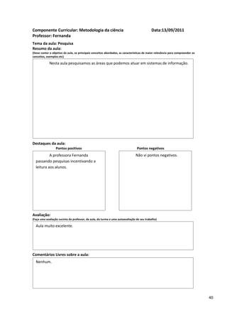 Componente Curricular: Metodologia da ciência                                               Data:13/09/2011
Professor: Fernanda
Tema da aula: Pesquisa
Resumo da aula:
(Deve conter o objetivo da aula, os principais conceitos abordados, as características de maior relevância para compreender os
conceitos, exemplos etc)

             Nesta aula pesquisamos as áreas que podemos atuar em sistemas de informação.




Destaques da aula:
                  Pontos positivos                                               Pontos negativos
           A professora Fernanda                                                Não vi pontos negativos.
  passando pesquisas incentivando a
  leitura aos alunos.




Avaliação:
(Faça uma avaliação sucinta do professor, da aula, da turma e uma autoavaliação de seu trabalho)

  Aula muito excelente.




Comentários Livres sobre a aula:
  Nenhum.



                                               Registro de aula(s)


                                                                                                                                 40
 