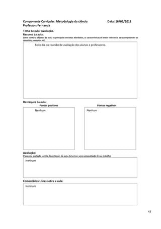 Componente Curricular: Metodologia da ciência                                               Data: 16/09/2011
Professor: Fernanda
Tema da aula: Avaliação.
Resumo da aula:
(Deve conter o objetivo da aula, os principais conceitos abordados, as características de maior relevância para compreender os
conceitos, exemplos etc)

             Foi o dia da reunião de avaliação dos alunos e professores.




Destaques da aula:
                  Pontos positivos                                               Pontos negativos
             Nenhum                                                  Nenhum




Avaliação:
(Faça uma avaliação sucinta do professor, da aula, da turma e uma autoavaliação de seu trabalho)

  Nenhum




Comentários Livres sobre a aula:
  Nenhum




                                                                                                                                 43
 