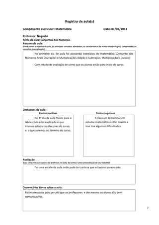 Registro de aula(s)
Componente Curricular: Matemática                                                        Data: 01/08/2011

Professor: Nagoshi
Tema da aula: Conjuntos dos Numerais
Resumo da aula:
(Deve conter o objetivo da aula, os principais conceitos abordados, as características de maior relevância para compreender os
conceitos, exemplos etc)

        No primeiro dia de aula foi passando exercícios de matemática (Conjunto dos
  Números Reais Operações e Multiplicações Adição e Subtração, Multiplicação e Divisão)

             Com intuito de avaliação de como que os alunos estão para inicio do curso.




Destaques da aula:
                  Pontos positivos                                               Pontos negativos
          No 1º dia de aula fomos para o                                      Estava um tempinho sem
  laboratório e foi explicado o que                                  estudar matemática então devido a
  iríamos estudar no decorrer do curso,                              isso tive algumas dificuldades.
  e o que seremos ao termino do curso.




Avaliação:
(Faça uma avaliação sucinta do professor, da aula, da turma e uma autoavaliação de seu trabalho)

             Foi uma excelente aula onde pude ter certeza que estava no curso certo.




Comentários Livres sobre a aula:
  Foi interessante pois percebi que os professores e ate mesmo os alunos são bem
                                          ANEXO A
  comunicativos.
                                               Registro de aula(s)
                                                                                                                                 7
 