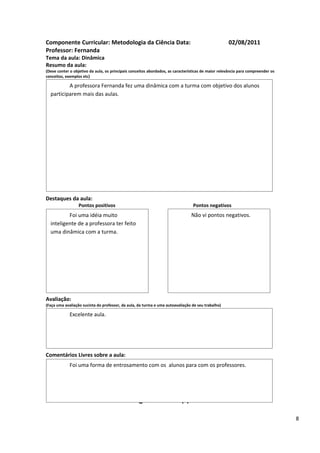 Componente Curricular: Metodologia da Ciência Data:                                                 02/08/2011
Professor: Fernanda
Tema da aula: Dinâmica
Resumo da aula:
(Deve conter o objetivo da aula, os principais conceitos abordados, as características de maior relevância para compreender os
conceitos, exemplos etc)

          A professora Fernanda fez uma dinâmica com a turma com objetivo dos alunos
  participarem mais das aulas.




Destaques da aula:
                  Pontos positivos                                               Pontos negativos
          Foi uma idéia muito                                                   Não vi pontos negativos.
  inteligente de a professora ter feito
  uma dinâmica com a turma.




Avaliação:
(Faça uma avaliação sucinta do professor, da aula, da turma e uma autoavaliação de seu trabalho)

             Excelente aula.




Comentários Livres sobre a aula:
             Foi uma forma de entrosamento com os alunos para com os professores.


                                                      ANEXO A
                                               Registro de aula(s)

                                                                                                                                 8
 