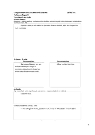 Componente Curricular: Matemática Data:                                                            03/08/2011
Professor: Nagoshi
Tema da aula: Correção
Resumo da aula:
(Deve conter o objetivo da aula, os principais conceitos abordados, as características de maior relevância para compreender os
conceitos, exemplos etc)

         Foi feito correção dos exercícios passados na aula anterior, após isso foi passado
  mais exercícios.




Destaques da aula:
                  Pontos positivos                                               Pontos negativos
          O professor Nagoshi tem um                                            Não vi pontos negativos.
  método de sempre corrigir os
  exercícios das aulas anteriores, isso
  ajuda as esclarecerem as duvidas.




Avaliação:
(Faça uma avaliação sucinta do professor, da aula, da turma e uma autoavaliação de seu trabalho)

             Excelente aula.




Comentários Livres sobre a aula:
             To me esforçando muito, pois tenho um pouco de dificuldades nessa matéria.


                                                      ANEXO A
                                               Registro de aula(s)

                                                                                                                                 9
 