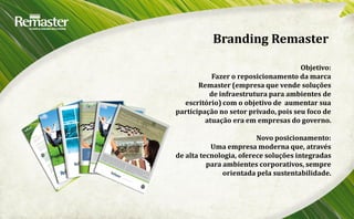 Branding Remaster

                                      Objetivo:
           Fazer o reposicionamento da marca
       Remaster (empresa que vende soluções
          de infraestrutura para ambientes de
  escritório) com o objetivo de aumentar sua
participação no setor privado, pois seu foco de
         atuação era em empresas do governo.

                         Novo posicionamento:
           Uma empresa moderna que, através
de alta tecnologia, oferece soluções integradas
          para ambientes corporativos, sempre
               orientada pela sustentabilidade.
 