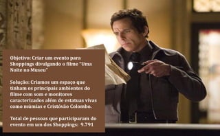 Objetivo: Criar um evento para
Shoppings divulgando o filme “Uma
Noite no Museu”

Solução: Criamos um espaço que
tinham os principais ambientes do
filme com som e monitores
caracterizados além de estatuas vivas
como múmias e Cristóvão Colombo.

Total de pessoas que participaram do
evento em um dos Shoppings: 9.791
 