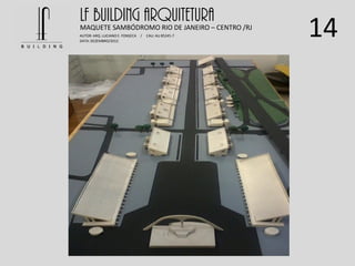 14
LF BUILDING ARQUITETURAMAQUETE SAMBÓDROMO RIO DE JANEIRO – CENTRO /RJ
AUTOR: ARQ. LUCIANO E. FONSECA / CAU: AU 85245-7
DATA: DEZEMBRO/2012
 