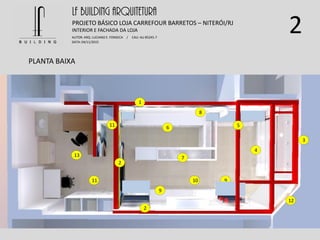 2
PLANTA BAIXA
LF BUILDING ARQUITETURA
PROJETO BÁSICO LOJA CARREFOUR BARRETOS – NITERÓI/RJ
AUTOR: ARQ. LUCIANO E. FONSECA / CAU: AU 85245-7
DATA: 04/11/2015
INTERIOR E FACHADA DA LOJA
1
2
2
3
6
4
5
7
9
10
11
11
8
9
12
13
 