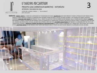 3
VISTA 01: PAREDE COM TV E SANDA DE ILUMINAÇÃO NO TETO(IMAGEM APLICADA); BALCÃO EM “L” EM MDF BRANCO E PAINÉIS LATERIAIS EM MDF BRANCO 50mm
(MÓDULO CAIXA E MÓDULO VITRINE) E ILUMINAÇÃO SPOT INTERNO VITRINE NA BASE E LED AZUL NA BASE EXTERNA, E LED LARANJA NO TAMPO (TRAVESSA
SUPERIOR); BANCADA COM TAMPO MDF BRANCO 50mm, FRENTE DE GAVETAS E PORTAS CORRER EM MDF BRANCO 15mm E PAINÉIS EM MDF BRANCO; ESTANTE
MDF BRANCO E PAINÉIS LATERIAIS EM MDF BRANCO 50mm (ILUMINAÇÃO ELD LARANJA NAS LATERIAIS) COM PRATELEITRAS DE VIDRO E ILUMINAÇÃO SPOT NA BASE,
LED LARANJA NAS PRATELEIRAS, LED AZUL NA BASE FACE EXTERNA E SPOT NO TETO; 02 PAINÉIS CANALETADOS MDF BRANCO E ILUMINAÇÃO SPOT NO TETO E LED
LARANJA NAS LATERIAIS, E MODULOS LATERIAIS EM ESPELHO E COM PRATELEIRAS DE VIDRO, SENDO ILUMINAÇÃO LED LARANJA NAS PRATELEIRAS, SPOT NA BASE
E TETO; GAVETEIRO MÓVEL EM MDF BRANCO COM TAMPO MDF BRANCO 50mm E FRENTE DE GAVETAS MDF BRANCO E ILUMINAÇÃO LED AZUL NA BASE.
LF BUILDING ARQUITETURA
PROJETO LOJA CARREFOUR BARRETOS – NITERÓI/RJ
AUTOR: ARQ. LUCIANO E. FONSECA / CAU: AU 85245-7
DATA: 04/11/2015
INTERIOR E FACHADA DA LOJA
 