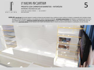 5LF BUILDING ARQUITETURA
PROJETO LOJA CARREFOUR BARRETOS – NITERÓI/RJ
AUTOR: ARQ. LUCIANO E. FONSECA / CAU: AU 85245-7
DATA: 04/11/2015
INTERIOR E FACHADA DA LOJA
VISTA 03: BALCÃO EM “L” EM MDF BRANCO E PAINÉIS LATERIAIS EM MDF BRANCO 50mm (MÓDULO CAIXA E MÓDULO VITRINE) E ILUMINAÇÃO SPOT INTERNO VITRINE
NA BASE E LED AZUL NA BASE EXTERNA, E LED LARANJA NO TAMPO (TRAVESSA SUPERIOR); 02 PAINÉIS CANALETADOS MDF BRANCO E ILUMINAÇÃO SPOT NO TETO E
LED LARANJA NAS LATERIAIS, E MODULOS LATERIAIS EM ESPELHO E COM PRATELEIRAS DE VIDRO, SENDO ILUMINAÇÃO LED LARANJA NAS PRATELEIRAS, SPOT NA
BASE E TETO; GAVETEIRO MÓVEL EM MDF BRANCO COM TAMPO MDF BRANCO 50mm E FRENTE DE GAVETAS MDF BRANCO E ILUMINAÇÃO LED AZUL NA BASE.
 